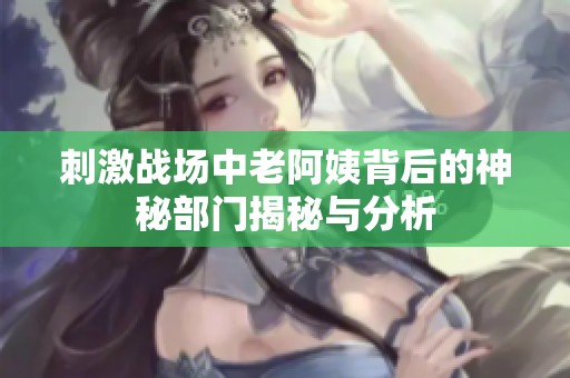 刺激战场中老阿姨背后的神秘部门揭秘与分析