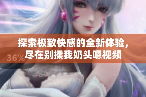 探索极致快感的全新体验，尽在别揉我奶头嗯视频