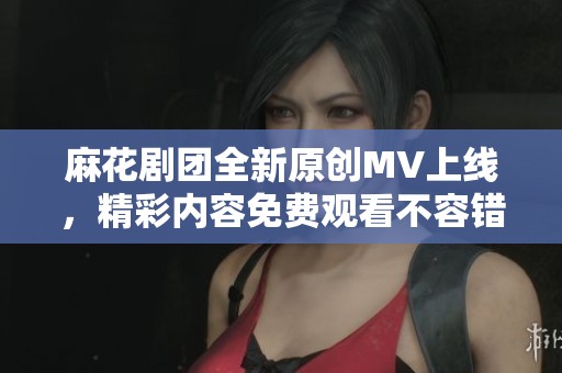 麻花剧团全新原创MV上线，精彩内容免费观看不容错过