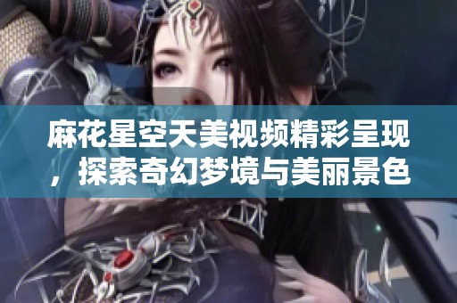 麻花星空天美视频精彩呈现，探索奇幻梦境与美丽景色