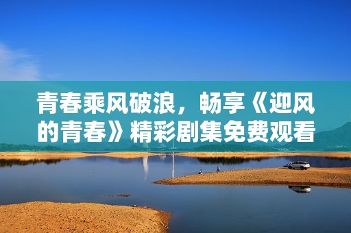 青春乘风破浪，畅享《迎风的青春》精彩剧集免费观看体验
