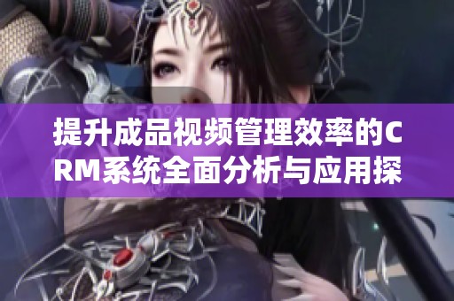 提升成品视频管理效率的CRM系统全面分析与应用探讨