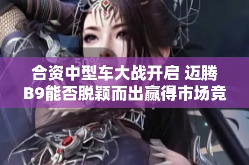合资中型车大战开启 迈腾B9能否脱颖而出赢得市场竞争