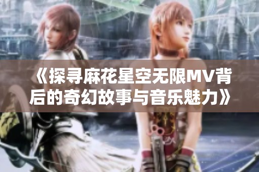 《探寻麻花星空无限MV背后的奇幻故事与音乐魅力》