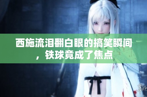 西施流泪翻白眼的搞笑瞬间，铁球竟成了焦点