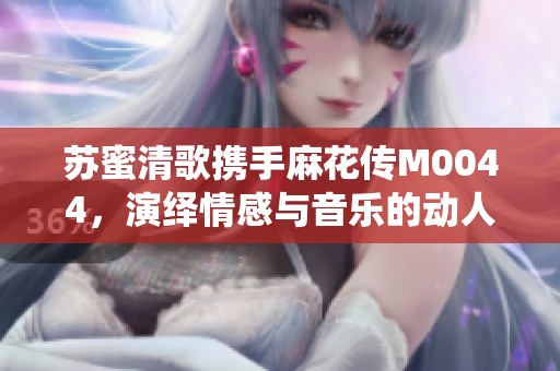 苏蜜清歌携手麻花传M0044，演绎情感与音乐的动人篇章