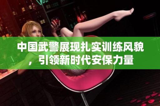 中国武警展现扎实训练风貌，引领新时代安保力量