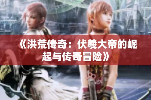 《洪荒传奇：伏羲大帝的崛起与传奇冒险》