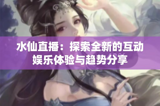 水仙直播：探索全新的互动娱乐体验与趋势分享