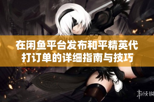 在闲鱼平台发布和平精英代打订单的详细指南与技巧