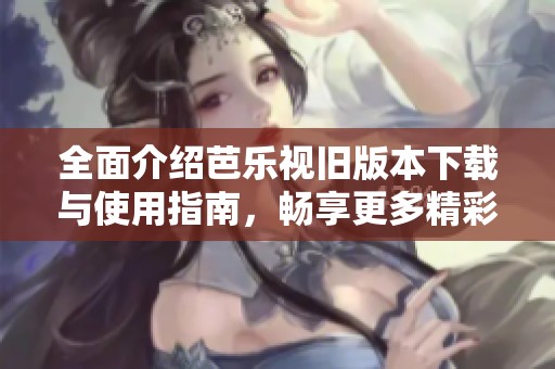 全面介绍芭乐视旧版本下载与使用指南，畅享更多精彩内容