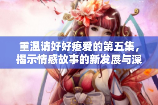 重温请好好疼爱的第五集，揭示情感故事的新发展与深意