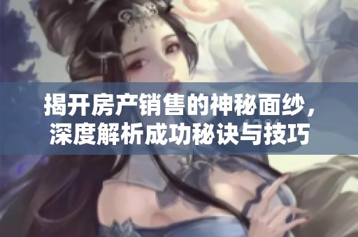 揭开房产销售的神秘面纱，深度解析成功秘诀与技巧