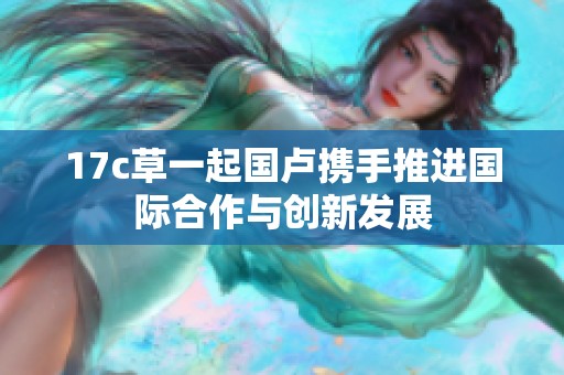 17c草一起国卢携手推进国际合作与创新发展