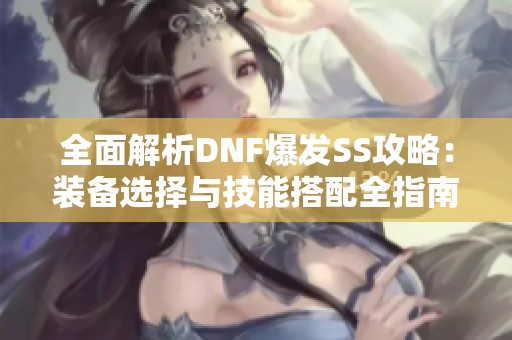 全面解析DNF爆发SS攻略：装备选择与技能搭配全指南