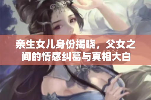 亲生女儿身份揭晓，父女之间的情感纠葛与真相大白