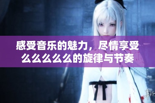感受音乐的魅力，尽情享受么么么么么的旋律与节奏