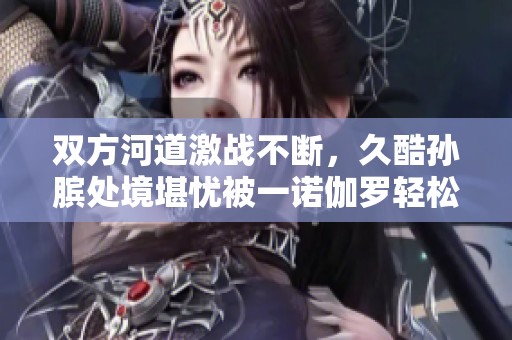 双方河道激战不断，久酷孙膑处境堪忧被一诺伽罗轻松击倒