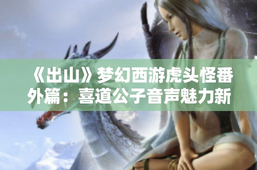 《出山》梦幻西游虎头怪番外篇：喜道公子音声魅力新探析