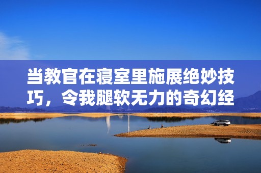 当教官在寝室里施展绝妙技巧，令我腿软无力的奇幻经历