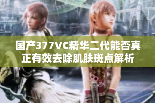 国产377VC精华二代能否真正有效去除肌肤斑点解析