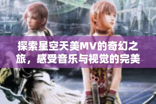 探索星空天美MV的奇幻之旅，感受音乐与视觉的完美结合
