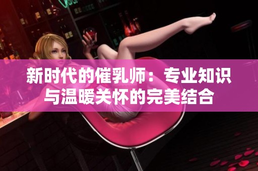 新时代的催乳师：专业知识与温暖关怀的完美结合