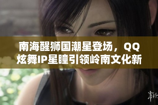 南海醒狮国潮星登场，QQ炫舞IP星瞳引领岭南文化新风尚
