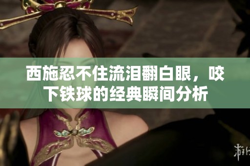 西施忍不住流泪翻白眼，咬下铁球的经典瞬间分析