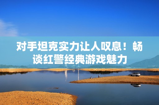 对手坦克实力让人叹息！畅谈红警经典游戏魅力