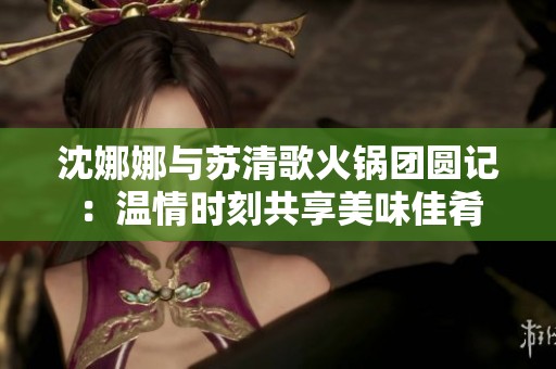 沈娜娜与苏清歌火锅团圆记：温情时刻共享美味佳肴