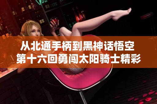 从北通手柄到黑神话悟空 第十六回勇闯太阳骑士精彩旅程！