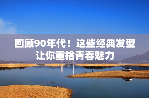 回顾90年代！这些经典发型让你重拾青春魅力