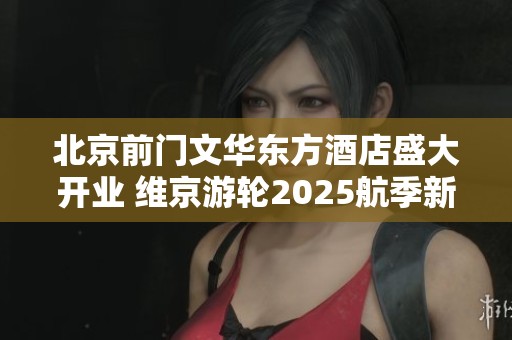 北京前门文华东方酒店盛大开业 维京游轮2025航季新航线正式发布