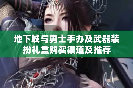 地下城与勇士手办及武器装扮礼盒购买渠道及推荐
