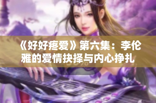 《好好疼爱》第六集：李伦雅的爱情抉择与内心挣扎