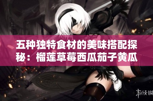 五种独特食材的美味搭配探秘：榴莲草莓西瓜茄子黄瓜的创新融合