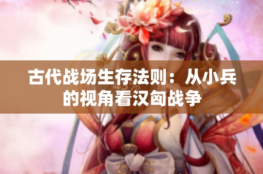 古代战场生存法则：从小兵的视角看汉匈战争