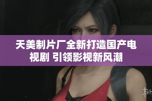 天美制片厂全新打造国产电视剧 引领影视新风潮