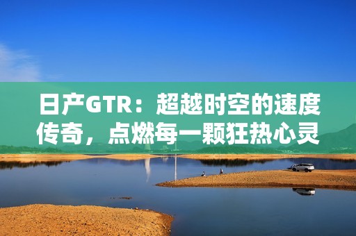 日产GTR：超越时空的速度传奇，点燃每一颗狂热心灵