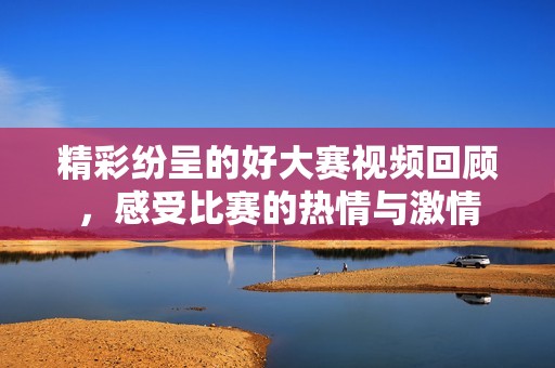 精彩纷呈的好大赛视频回顾，感受比赛的热情与激情