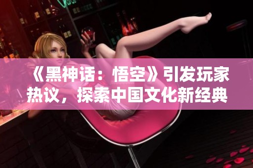 《黑神话：悟空》引发玩家热议，探索中国文化新经典之路