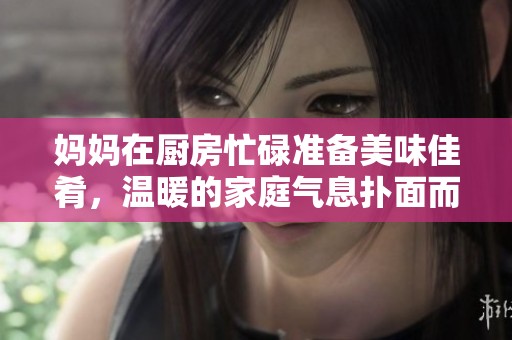 妈妈在厨房忙碌准备美味佳肴，温暖的家庭气息扑面而来