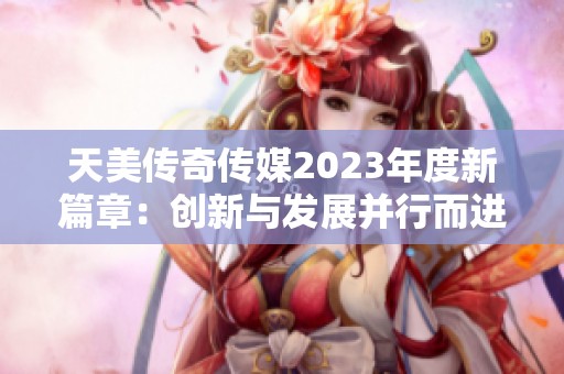 天美传奇传媒2023年度新篇章：创新与发展并行而进