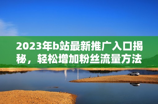 2023年b站最新推广入口揭秘，轻松增加粉丝流量方法分享