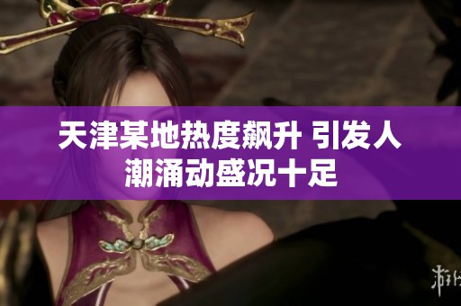 天津某地热度飙升 引发人潮涌动盛况十足