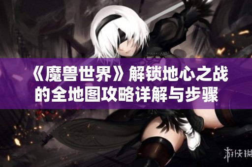 《魔兽世界》解锁地心之战的全地图攻略详解与步骤