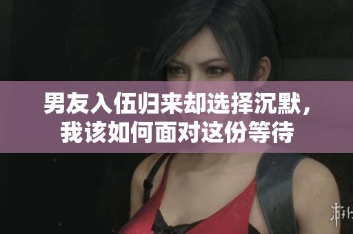 男友入伍归来却选择沉默，我该如何面对这份等待