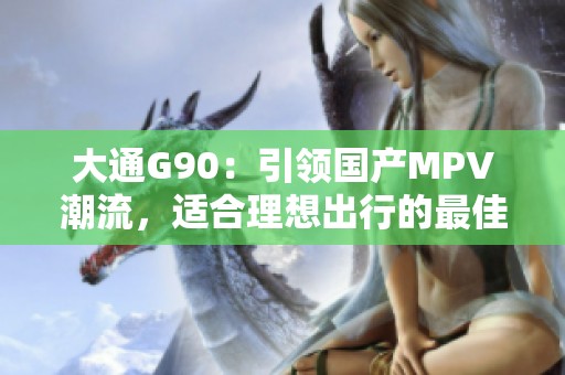 大通G90：引领国产MPV潮流，适合理想出行的最佳选择