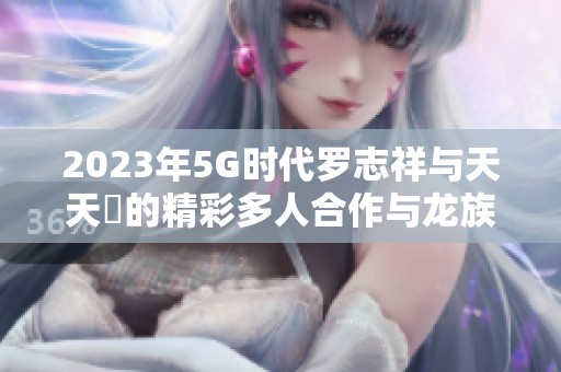 2023年5G时代罗志祥与天天奭的精彩多人合作与龙族梦想